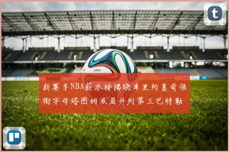 新赛季NBA薪水榜揭晓库里约基奇领衔字母塔图姆浓眉并列第三巴特勒排名第十
