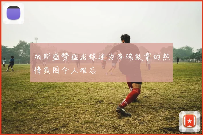 纳斯盛赞猛龙球迷为洛瑞鼓掌的热情氛围令人难忘
