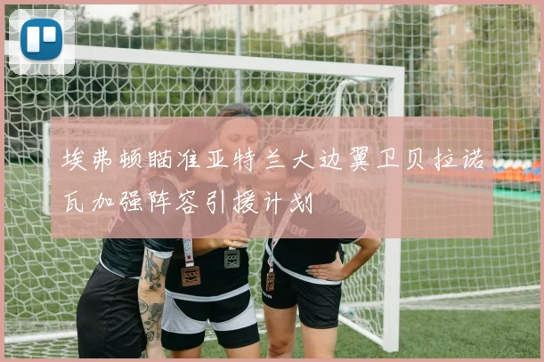 埃弗顿瞄准亚特兰大边翼卫贝拉诺瓦加强阵容引援计划