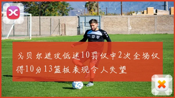 戈贝尔进攻低迷10罚仅中2次全场仅得10分13篮板表现令人失望