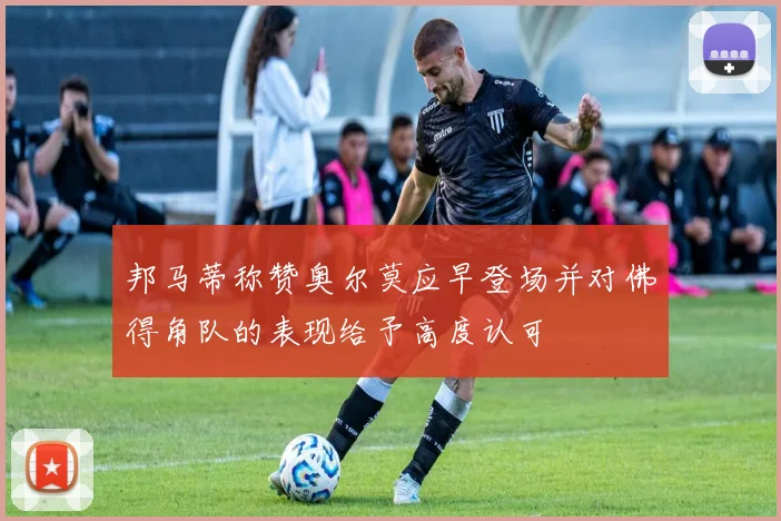 邦马蒂称赞奥尔莫应早登场并对佛得角队的表现给予高度认可