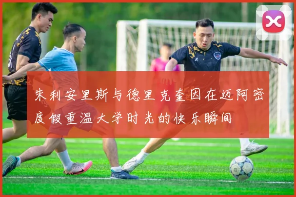 朱利安里斯与德里克奎因在迈阿密度假重温大学时光的快乐瞬间
