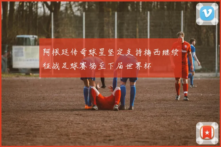 阿根廷传奇球星坚定支持梅西继续征战足球赛场至下届世界杯