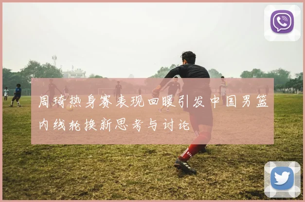 周琦热身赛表现回暖引发中国男篮内线轮换新思考与讨论