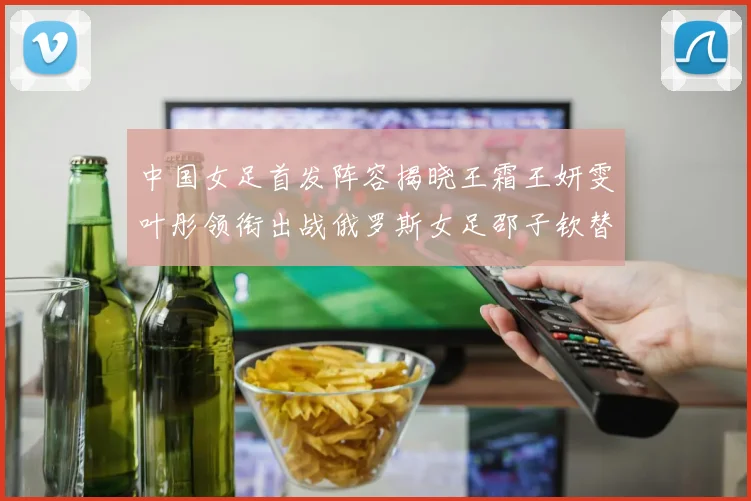 中国女足首发阵容揭晓王霜王妍雯叶彤领衔出战俄罗斯女足邵子钦替补待命