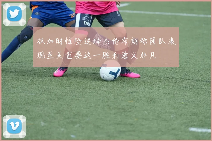 双加时惊险逆转杰伦布朗称团队表现至关重要这一胜利意义非凡