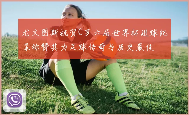 尤文图斯祝贺C罗六届世界杯进球纪录称赞其为足球传奇与历史最佳