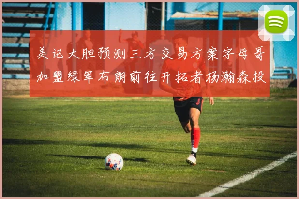 美记大胆预测三方交易方案字母哥加盟绿军布朗前往开拓者杨瀚森投奔雄鹿