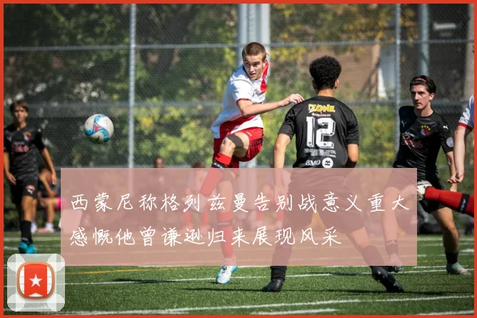 西蒙尼称格列兹曼告别战意义重大感慨他曾谦逊归来展现风采