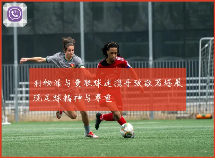 利物浦与曼联球迷携手致敬若塔展现足球精神与尊重