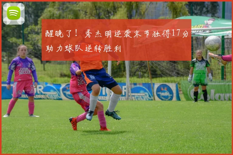 醒晚了！秀杰明逆袭末节独得17分助力球队逆转胜利