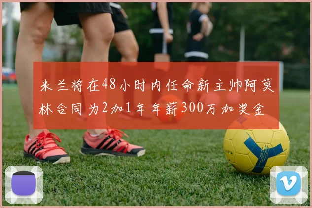 米兰将在48小时内任命新主帅阿莫林合同为2加1年年薪300万加奖金