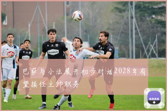 巴萨与小法展开初步对话2028年有望接任主帅职务