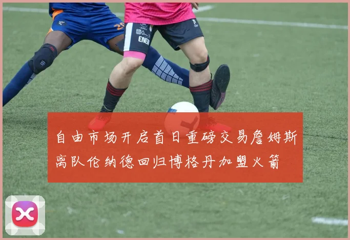 自由市场开启首日重磅交易詹姆斯离队伦纳德回归博格丹加盟火箭