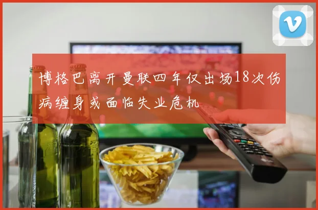 博格巴离开曼联四年仅出场18次伤病缠身或面临失业危机