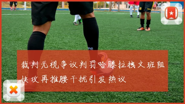 裁判无视争议判罚哈滕拉拽文班阻快攻再推腰干扰引发热议