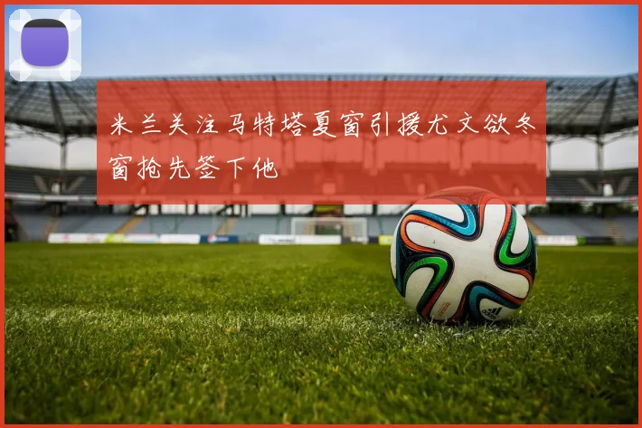 米兰关注马特塔夏窗引援尤文欲冬窗抢先签下他