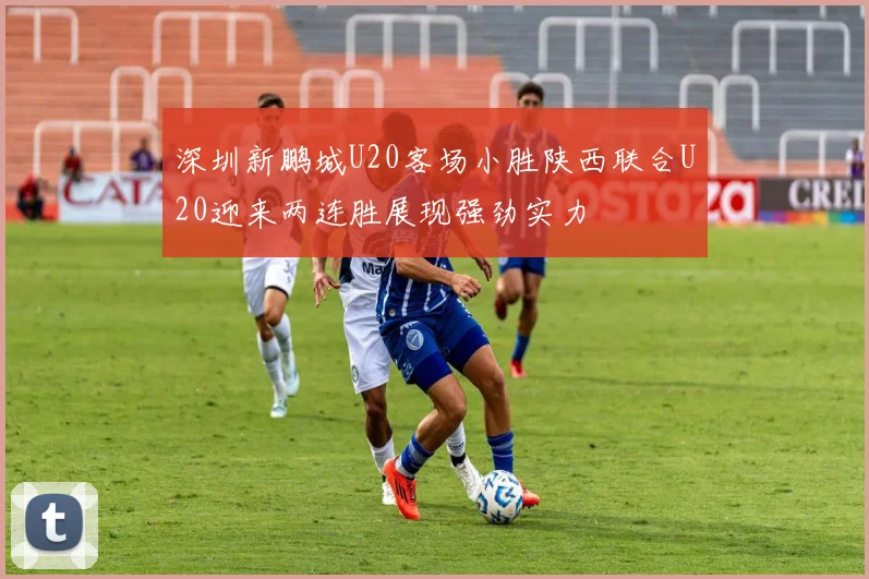 深圳新鹏城U20客场小胜陕西联合U20迎来两连胜展现强劲实力