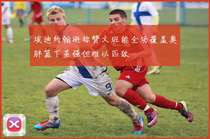 埃迪约翰逊称赞文班能全场覆盖奥胖篮下虽强但难以匹敌