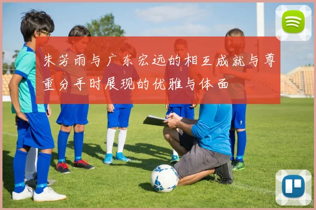 朱芳雨与广东宏远的相互成就与尊重分手时展现的优雅与体面