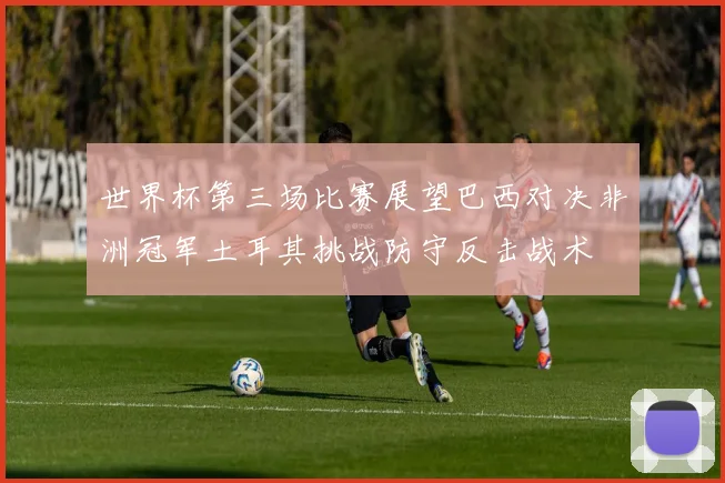 世界杯第三场比赛展望巴西对决非洲冠军土耳其挑战防守反击战术