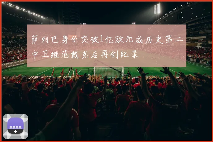 萨利巴身价突破1亿欧元成历史第二中卫继范戴克后再创纪录