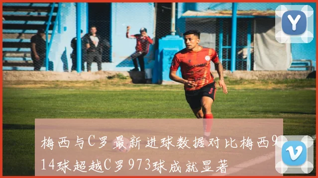 梅西与C罗最新进球数据对比梅西914球超越C罗973球成就显著