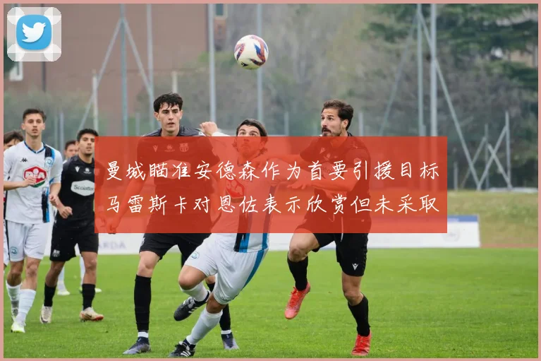 曼城瞄准安德森作为首要引援目标马雷斯卡对恩佐表示欣赏但未采取行动