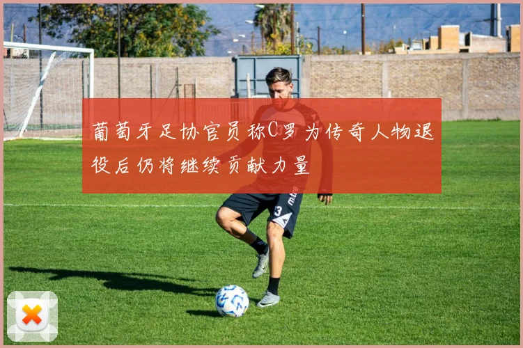 葡萄牙足协官员称C罗为传奇人物退役后仍将继续贡献力量