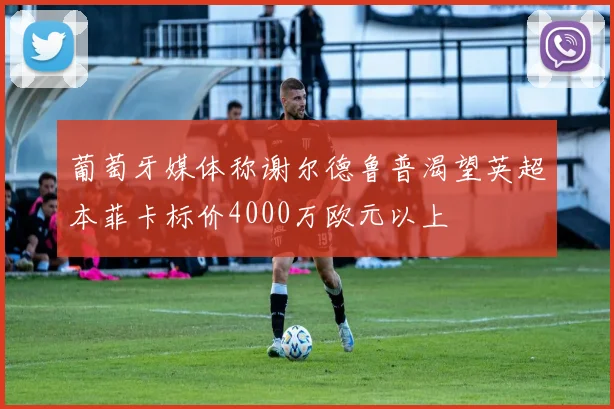 葡萄牙媒体称谢尔德鲁普渴望英超本菲卡标价4000万欧元以上