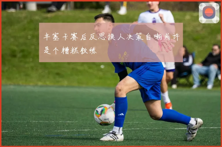 丰塞卡赛后反思换人决策自嘲或许是个糟糕教练