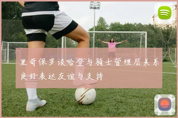 里奇保罗谈哈登与骑士管理层关系良好表达友谊与支持
