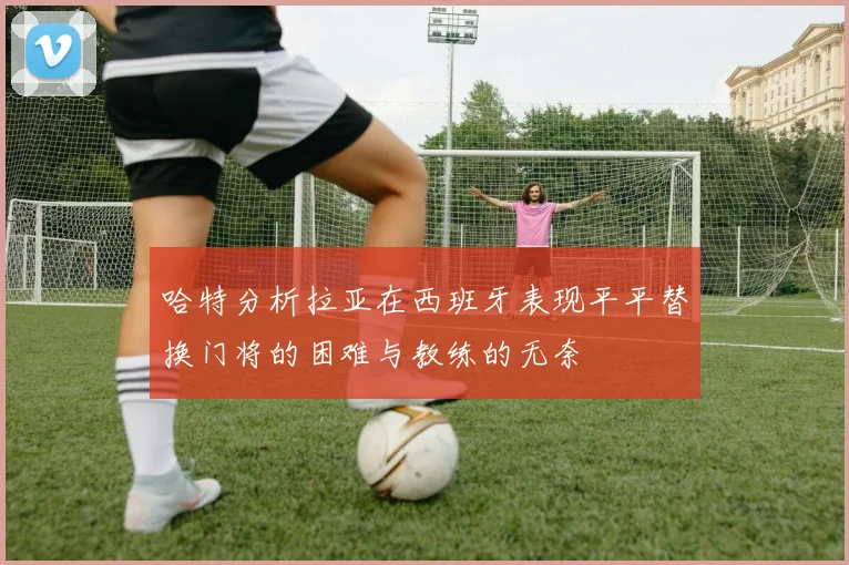 哈特分析拉亚在西班牙表现平平替换门将的困难与教练的无奈
