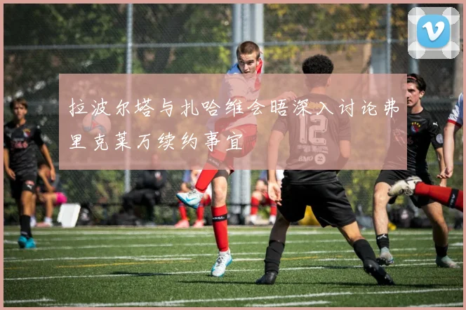 拉波尔塔与扎哈维会晤深入讨论弗里克莱万续约事宜