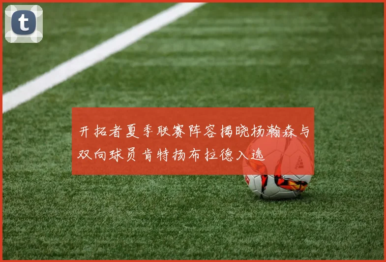 开拓者夏季联赛阵容揭晓杨瀚森与双向球员肯特扬布拉德入选
